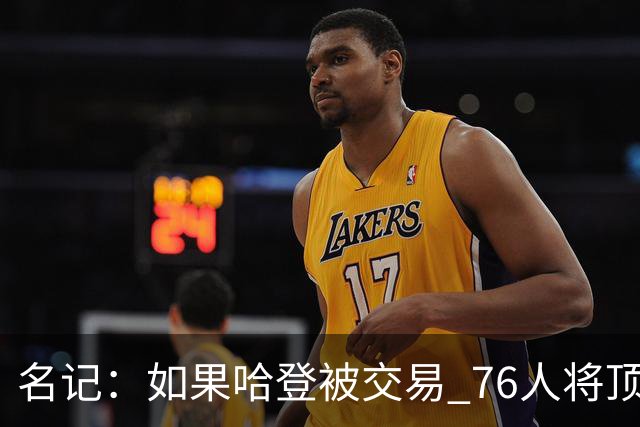 名记：如果哈登被交易 76人将顶薪续约马克西