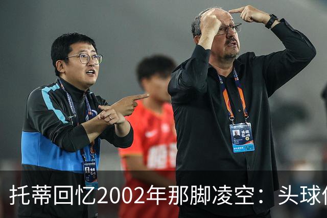 托蒂回忆2002年那脚凌空：头球停球后转身抽射死角
