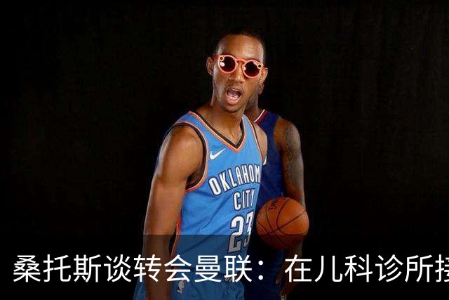 桑托斯谈转会曼联：在儿科诊所接到曼联电话，飞机上确认正式加盟