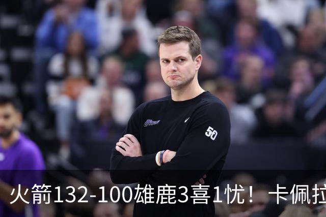 火箭132-100雄鹿3喜1忧！卡佩拉+博格丹拾巅峰，谢泼德不稳！