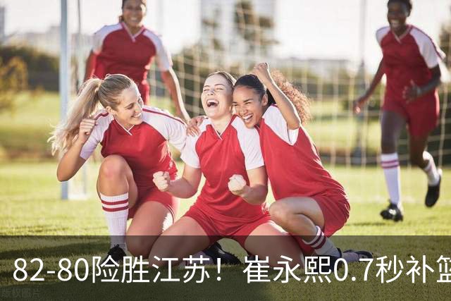 82-80险胜江苏！崔永熙0.7秒补篮绝杀，胡明轩13+6亨特25+11空砍