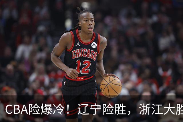 CBA险爆冷！辽宁险胜，浙江大胜山东最新积分榜如下广东跌至第17